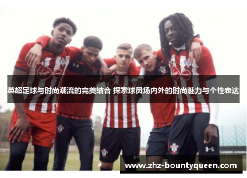 英超足球与时尚潮流的完美结合 探索球员场内外的时尚魅力与个性表达