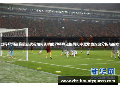 世界杯预选赛最新战况如何影响世界杯热点格局和夺冠形势深度分析与前瞻 世界杯预选赛最新战况如何影响世界杯热点格局和夺冠形势深度分析与前瞻
