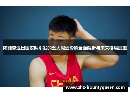 陶菲克退出国家队引发的五大深远影响全面解析与未来格局展望 陶菲克退出国家队引发的五大深远影响全面解析与未来格局展望