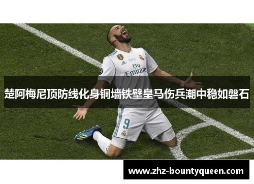 楚阿梅尼顶防线化身铜墙铁壁皇马伤兵潮中稳如磐石