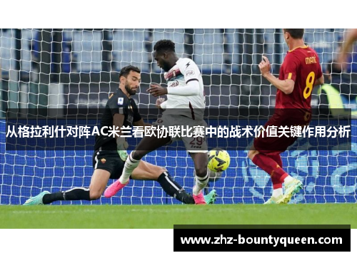 从格拉利什对阵AC米兰看欧协联比赛中的战术价值关键作用分析 从格拉利什对阵AC米兰看欧协联比赛中的战术价值关键作用分析