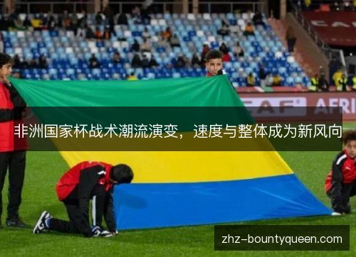 非洲国家杯战术潮流演变,速度与整体成为新风向 非洲国家杯战术潮流演变,速度与整体成为新风向